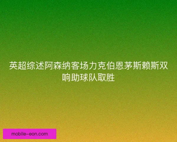 英超综述阿森纳客场力克伯恩茅斯赖斯双响助球队取胜