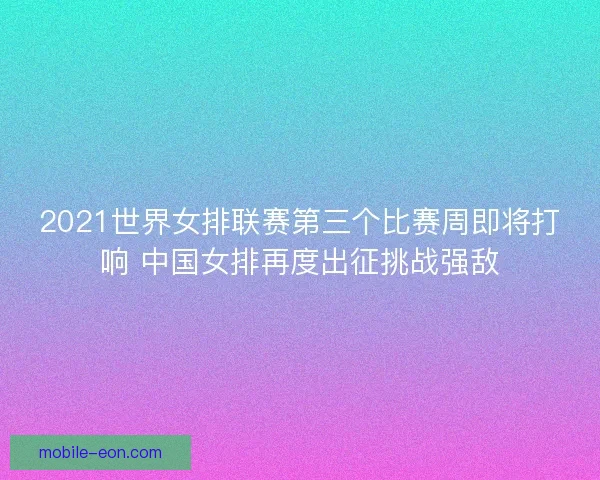 2021世界女排联赛第三个比赛周即将打响 中国女排再度出征挑战强敌